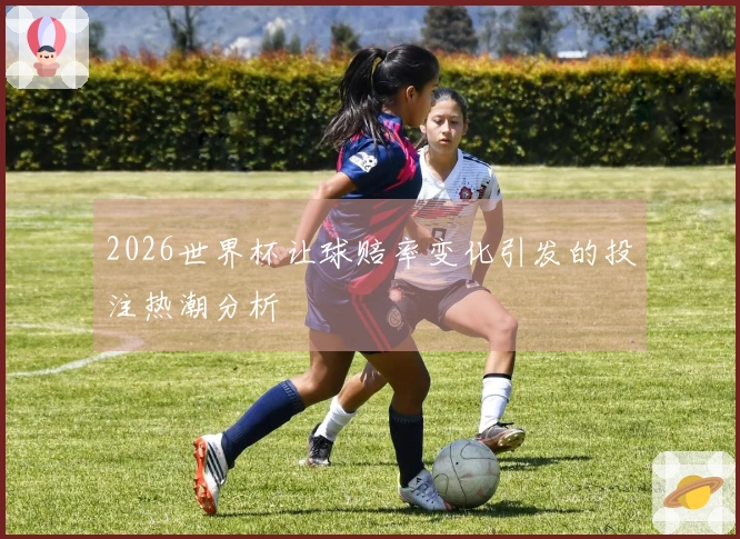 2026世界杯让球赔率变化引发的投注热潮分析