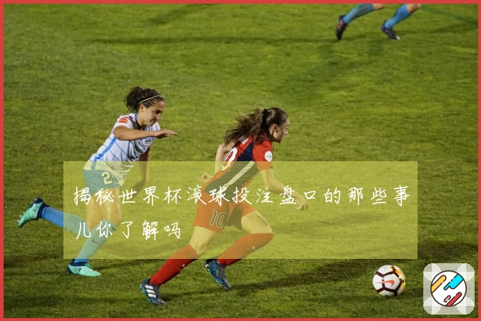 揭秘世界杯滚球投注盘口的那些事儿你了解吗