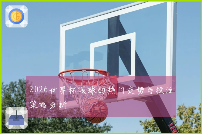 2026世界杯滚球的热门走势与投注策略分析