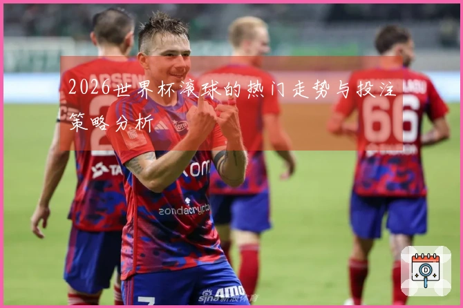 2026世界杯滚球的热门走势与投注策略分析